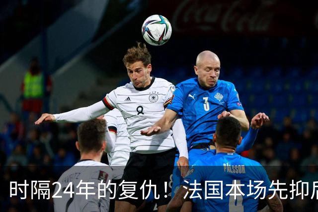 时隔24年的复仇！法国本场先抑后扬 一扫韩日世界杯阴霾